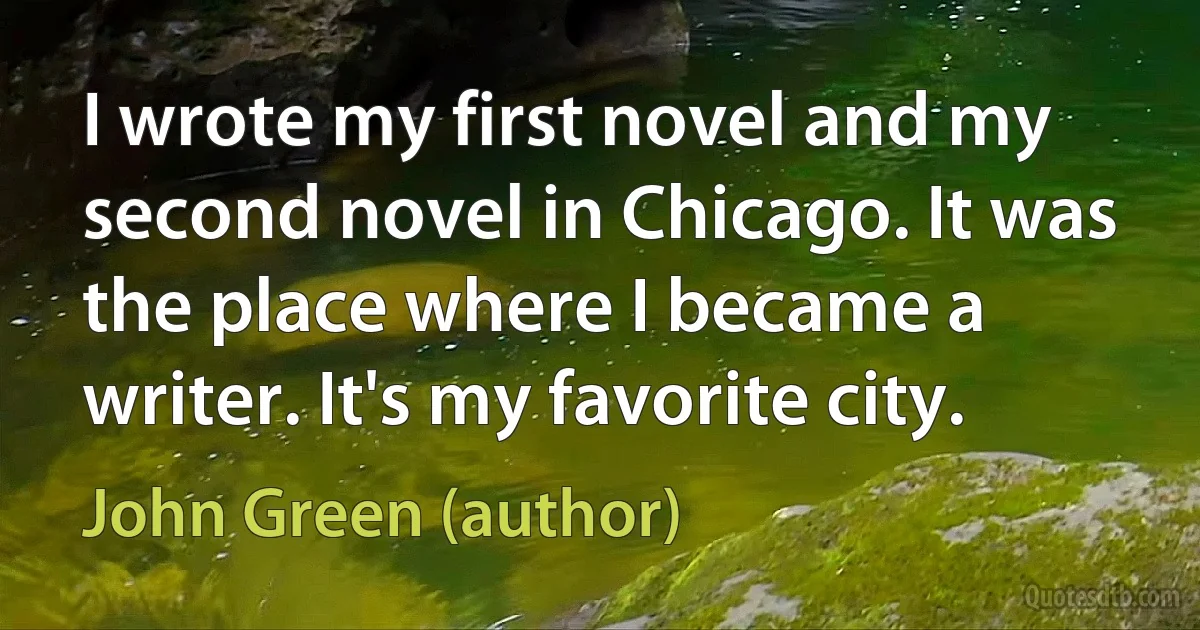 I wrote my first novel and my second novel in Chicago. It was the place where I became a writer. It's my favorite city. (John Green (author))