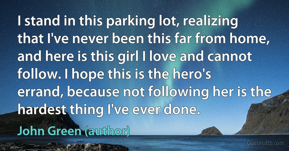 I stand in this parking lot, realizing that I've never been this far from home, and here is this girl I love and cannot follow. I hope this is the hero's errand, because not following her is the hardest thing I've ever done. (John Green (author))