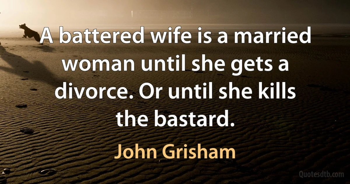 A battered wife is a married woman until she gets a divorce. Or until she kills the bastard. (John Grisham)