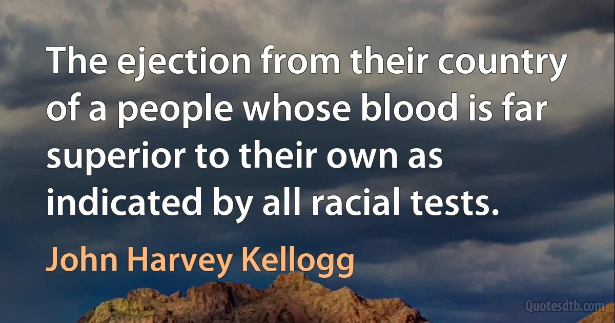 The ejection from their country of a people whose blood is far superior to their own as indicated by all racial tests. (John Harvey Kellogg)