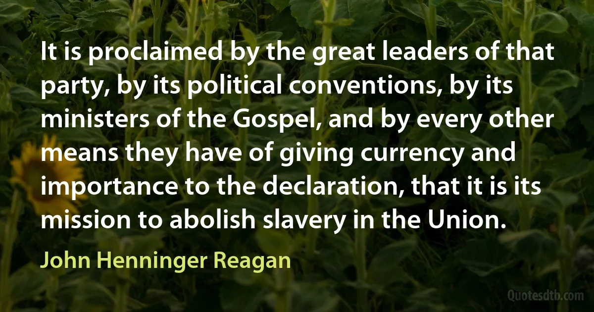 It is proclaimed by the great leaders of that party, by its political conventions, by its ministers of the Gospel, and by every other means they have of giving currency and importance to the declaration, that it is its mission to abolish slavery in the Union. (John Henninger Reagan)