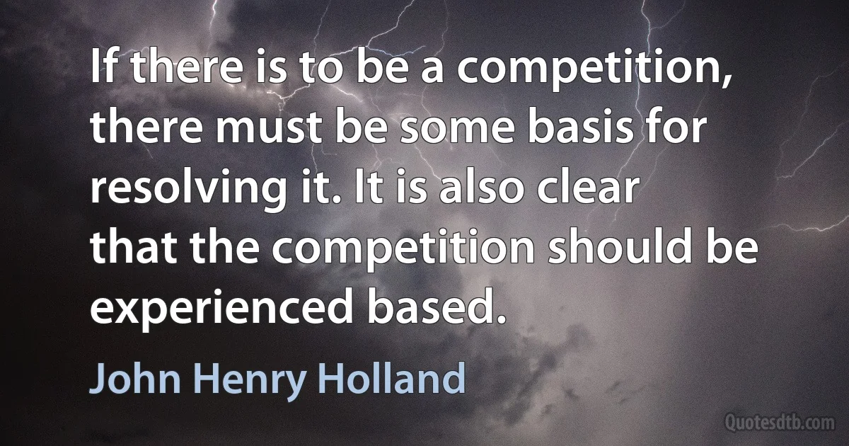 If there is to be a competition, there must be some basis for resolving it. It is also clear that the competition should be experienced based. (John Henry Holland)