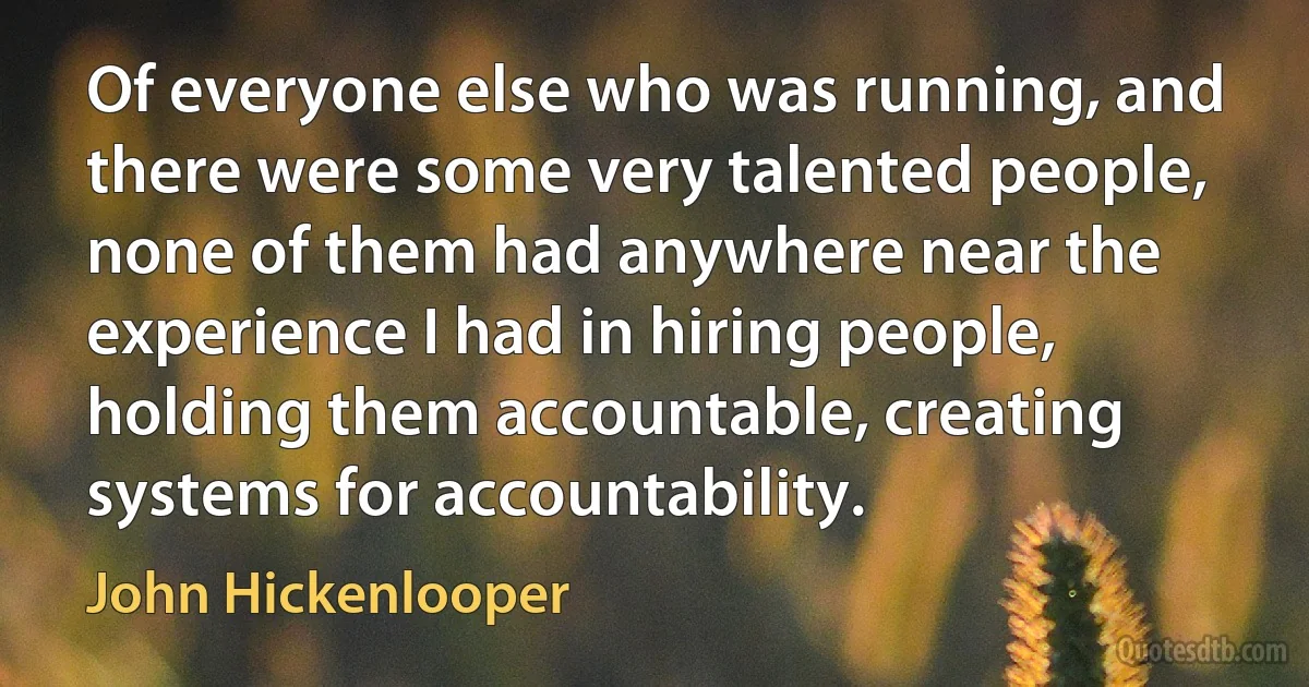 Of everyone else who was running, and there were some very talented people, none of them had anywhere near the experience I had in hiring people, holding them accountable, creating systems for accountability. (John Hickenlooper)