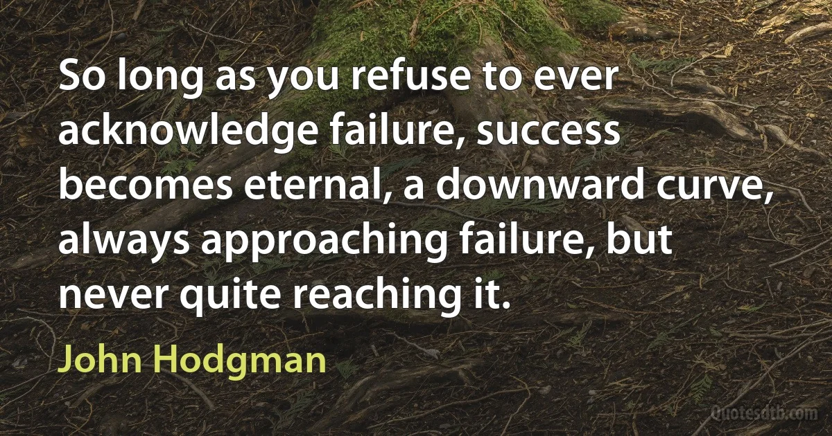 So long as you refuse to ever acknowledge failure, success becomes eternal, a downward curve, always approaching failure, but never quite reaching it. (John Hodgman)