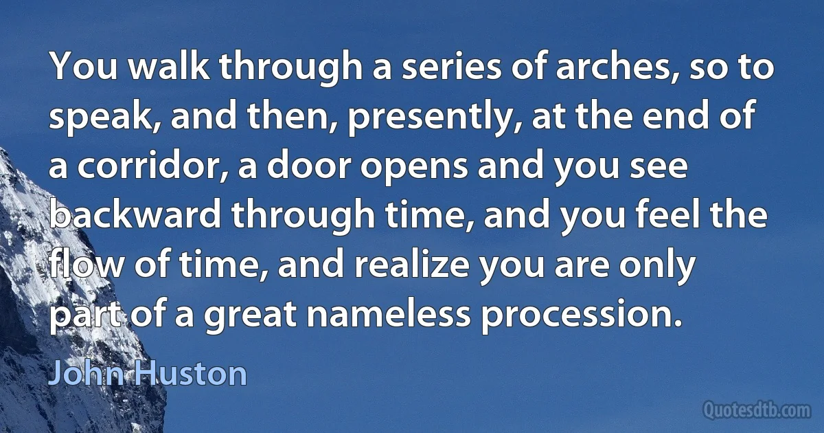 You walk through a series of arches, so to speak, and then, presently, at the end of a corridor, a door opens and you see backward through time, and you feel the flow of time, and realize you are only part of a great nameless procession. (John Huston)