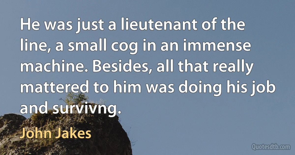 He was just a lieutenant of the line, a small cog in an immense machine. Besides, all that really mattered to him was doing his job and survivng. (John Jakes)