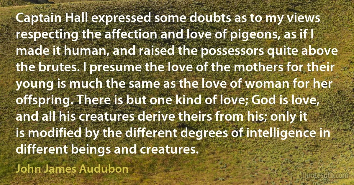 Captain Hall expressed some doubts as to my views respecting the affection and love of pigeons, as if I made it human, and raised the possessors quite above the brutes. I presume the love of the mothers for their young is much the same as the love of woman for her offspring. There is but one kind of love; God is love, and all his creatures derive theirs from his; only it is modified by the different degrees of intelligence in different beings and creatures. (John James Audubon)
