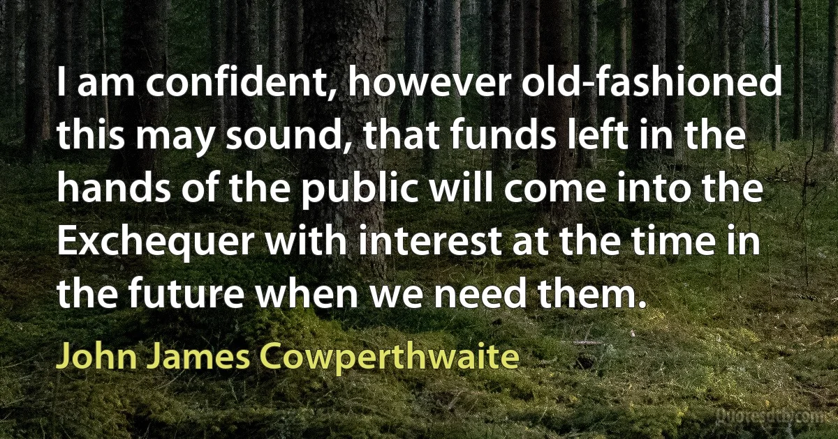 I am confident, however old-fashioned this may sound, that funds left in the hands of the public will come into the Exchequer with interest at the time in the future when we need them. (John James Cowperthwaite)