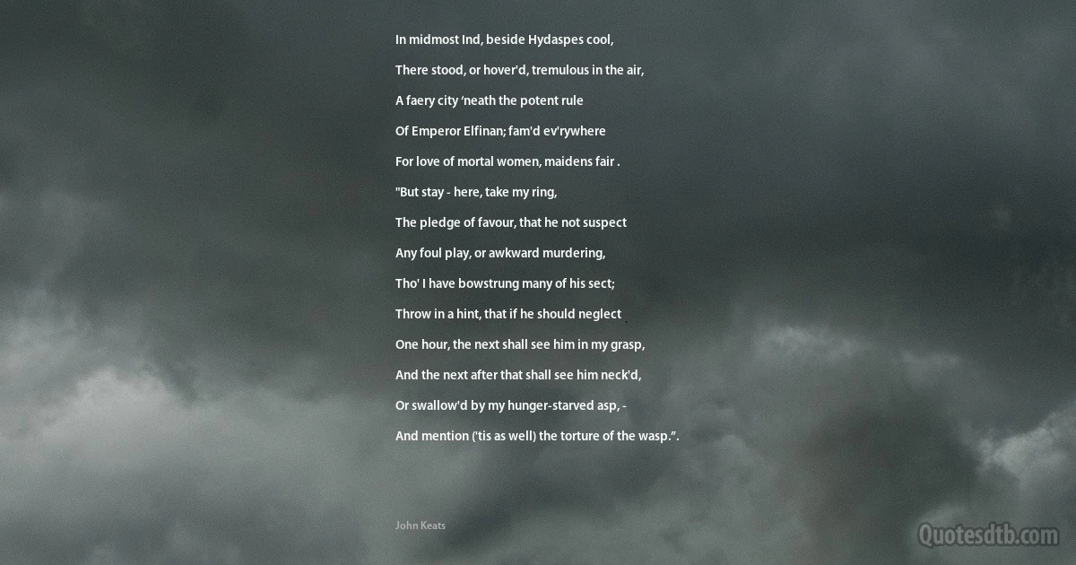 In midmost Ind, beside Hydaspes cool,

There stood, or hover'd, tremulous in the air,

A faery city ‘neath the potent rule

Of Emperor Elfinan; fam'd ev'rywhere

For love of mortal women, maidens fair .

"But stay - here, take my ring,

The pledge of favour, that he not suspect

Any foul play, or awkward murdering,

Tho' I have bowstrung many of his sect;

Throw in a hint, that if he should neglect

One hour, the next shall see him in my grasp,

And the next after that shall see him neck'd,

Or swallow'd by my hunger-starved asp, -

And mention ('tis as well) the torture of the wasp.”. (John Keats)