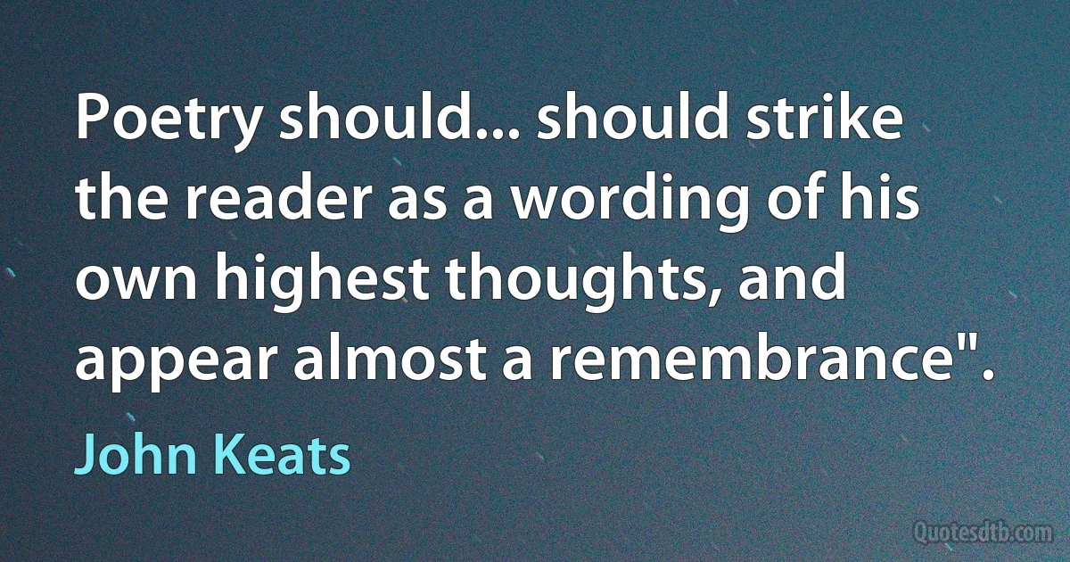 Poetry should... should strike the reader as a wording of his own highest thoughts, and appear almost a remembrance". (John Keats)