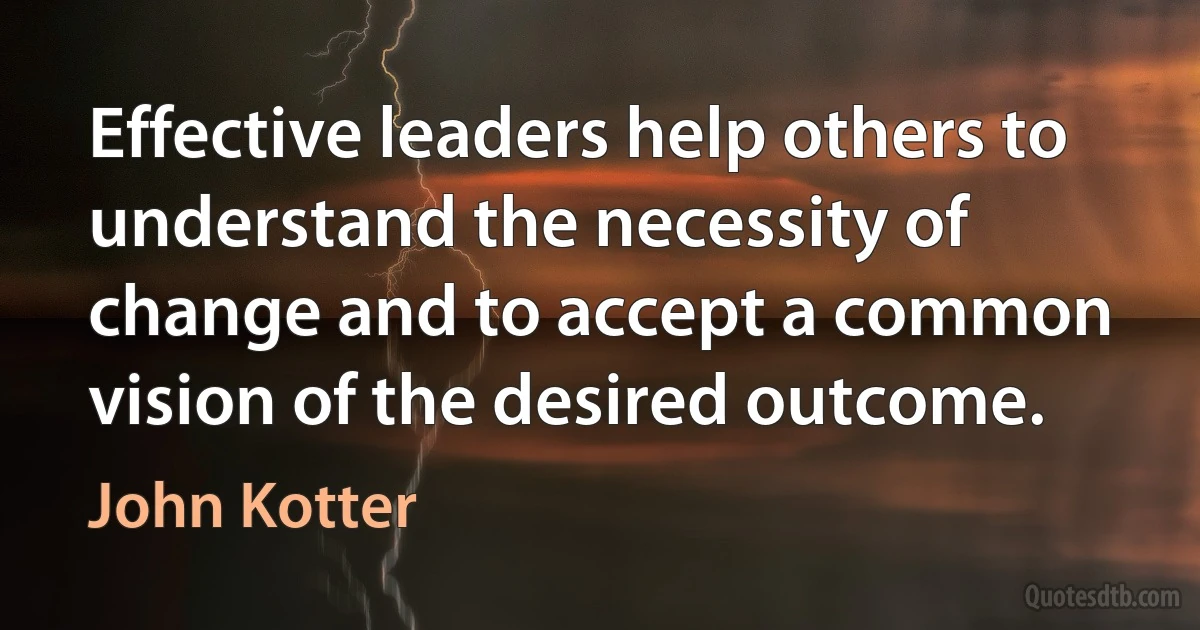 Effective leaders help others to understand the necessity of change and to accept a common vision of the desired outcome. (John Kotter)