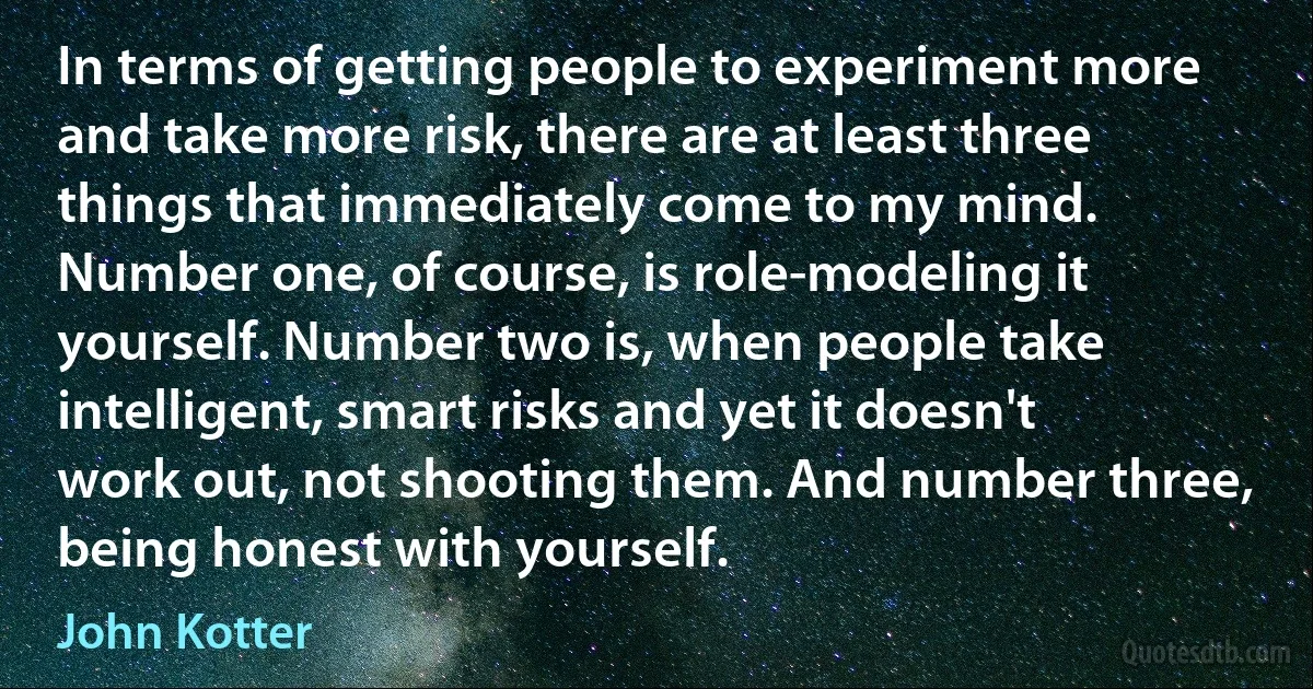 In terms of getting people to experiment more and take more risk, there are at least three things that immediately come to my mind. Number one, of course, is role-modeling it yourself. Number two is, when people take intelligent, smart risks and yet it doesn't work out, not shooting them. And number three, being honest with yourself. (John Kotter)