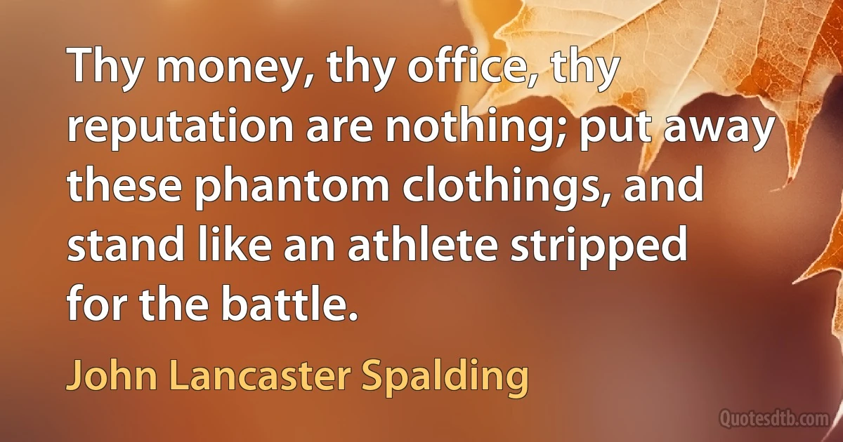 Thy money, thy office, thy reputation are nothing; put away these phantom clothings, and stand like an athlete stripped for the battle. (John Lancaster Spalding)