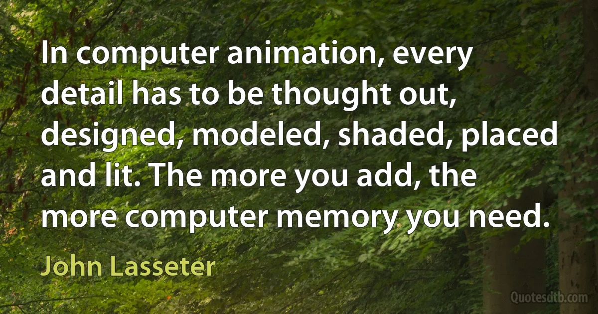 In computer animation, every detail has to be thought out, designed, modeled, shaded, placed and lit. The more you add, the more computer memory you need. (John Lasseter)