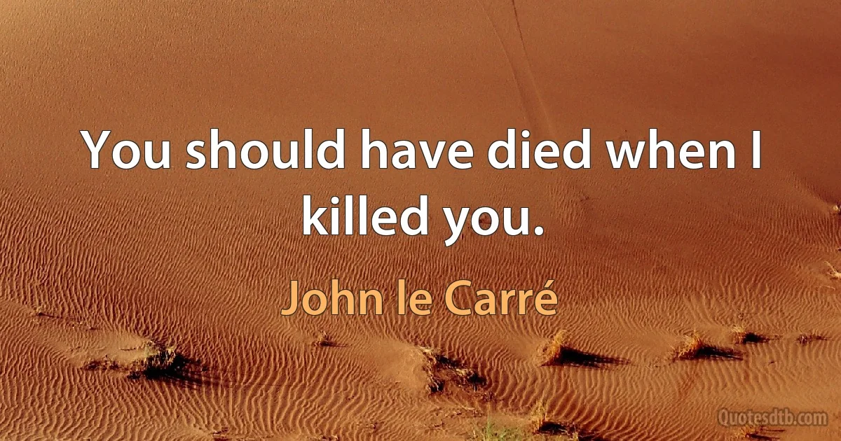 You should have died when I killed you. (John le Carré)