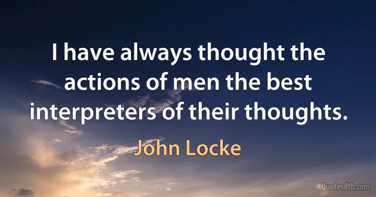 I have always thought the actions of men the best interpreters of their thoughts. (John Locke)