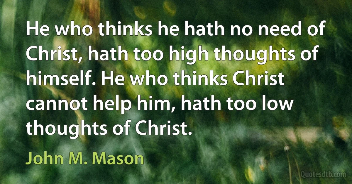 He who thinks he hath no need of Christ, hath too high thoughts of himself. He who thinks Christ cannot help him, hath too low thoughts of Christ. (John M. Mason)