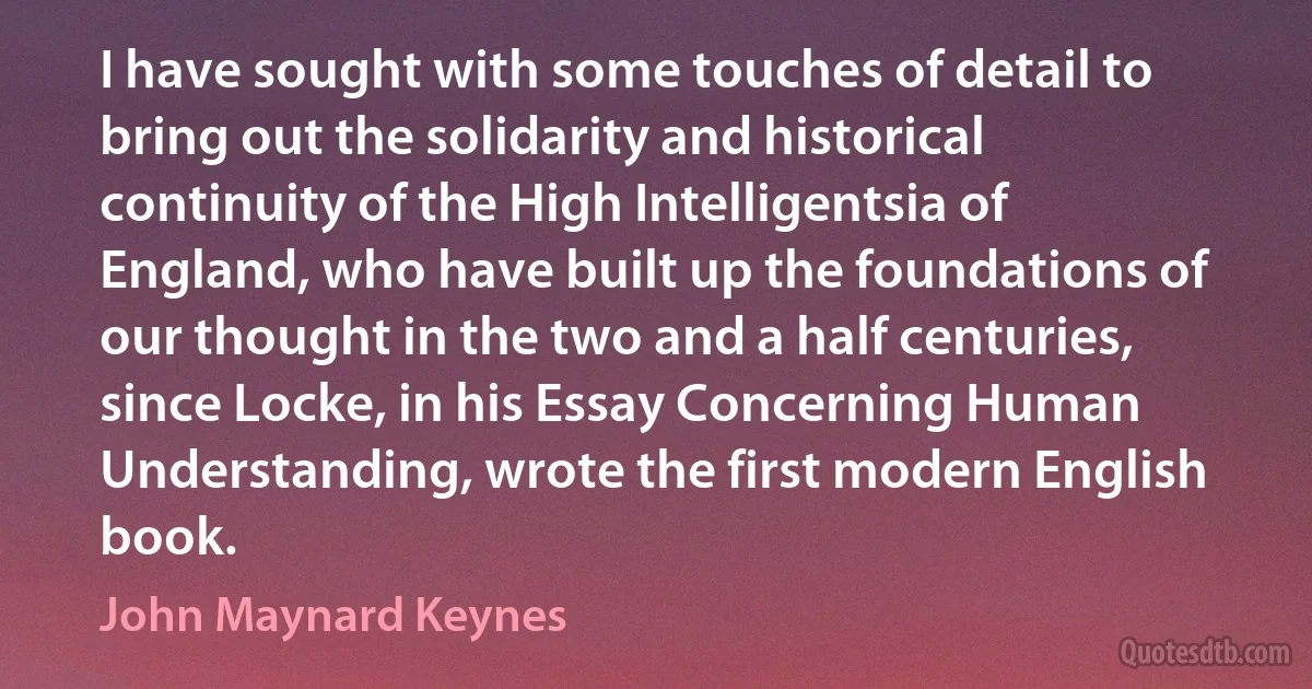 I have sought with some touches of detail to bring out the solidarity and historical continuity of the High Intelligentsia of England, who have built up the foundations of our thought in the two and a half centuries, since Locke, in his Essay Concerning Human Understanding, wrote the first modern English book. (John Maynard Keynes)