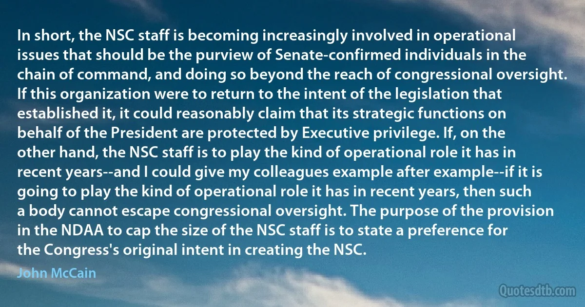 In short, the NSC staff is becoming increasingly involved in operational issues that should be the purview of Senate-confirmed individuals in the chain of command, and doing so beyond the reach of congressional oversight. If this organization were to return to the intent of the legislation that established it, it could reasonably claim that its strategic functions on behalf of the President are protected by Executive privilege. If, on the other hand, the NSC staff is to play the kind of operational role it has in recent years--and I could give my colleagues example after example--if it is going to play the kind of operational role it has in recent years, then such a body cannot escape congressional oversight. The purpose of the provision in the NDAA to cap the size of the NSC staff is to state a preference for the Congress's original intent in creating the NSC. (John McCain)