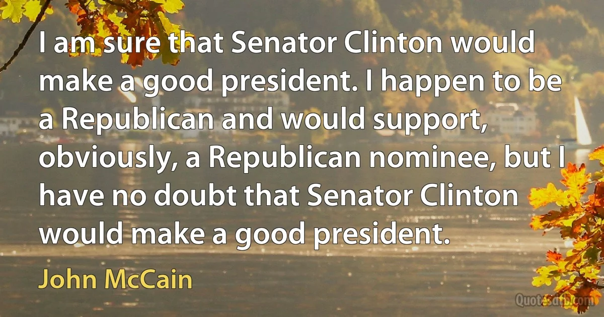 I am sure that Senator Clinton would make a good president. I happen to be a Republican and would support, obviously, a Republican nominee, but I have no doubt that Senator Clinton would make a good president. (John McCain)