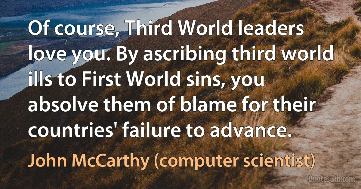 Of course, Third World leaders love you. By ascribing third world ills to First World sins, you absolve them of blame for their countries' failure to advance. (John McCarthy (computer scientist))