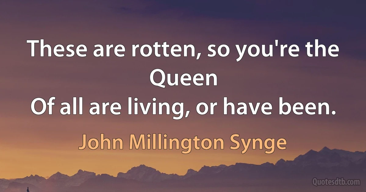 These are rotten, so you're the Queen
Of all are living, or have been. (John Millington Synge)