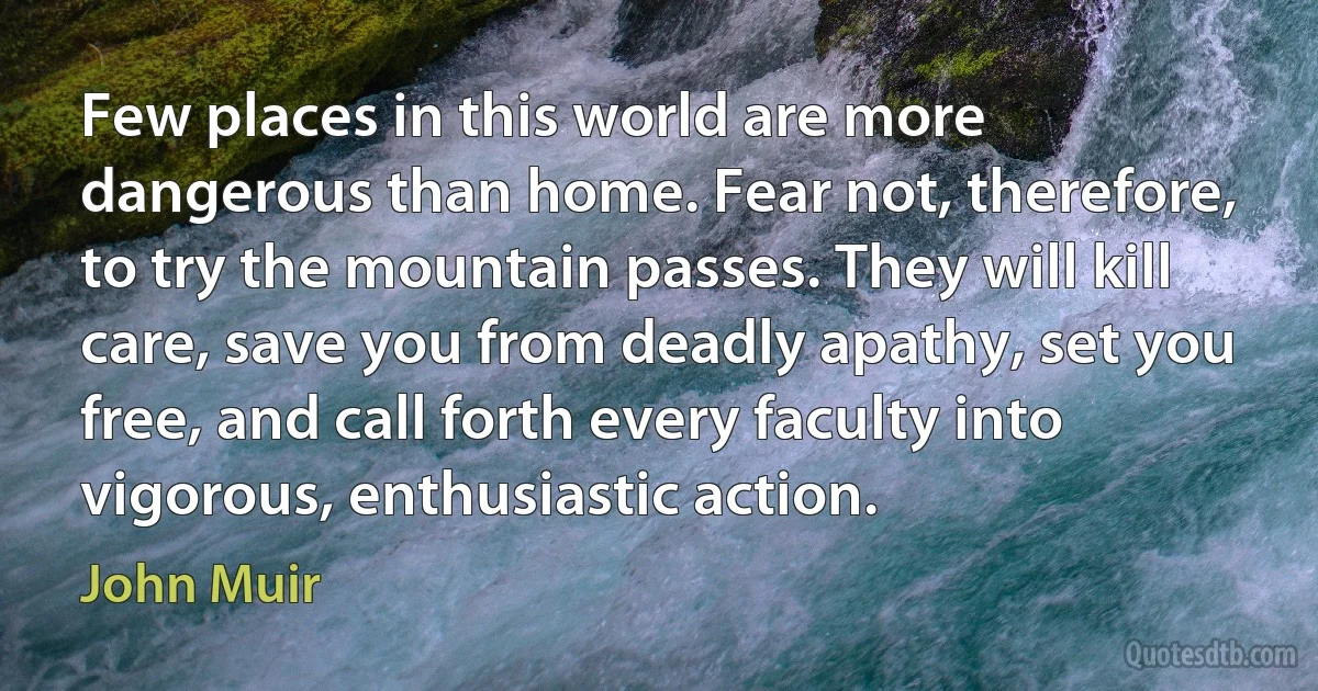 Few places in this world are more dangerous than home. Fear not, therefore, to try the mountain passes. They will kill care, save you from deadly apathy, set you free, and call forth every faculty into vigorous, enthusiastic action. (John Muir)