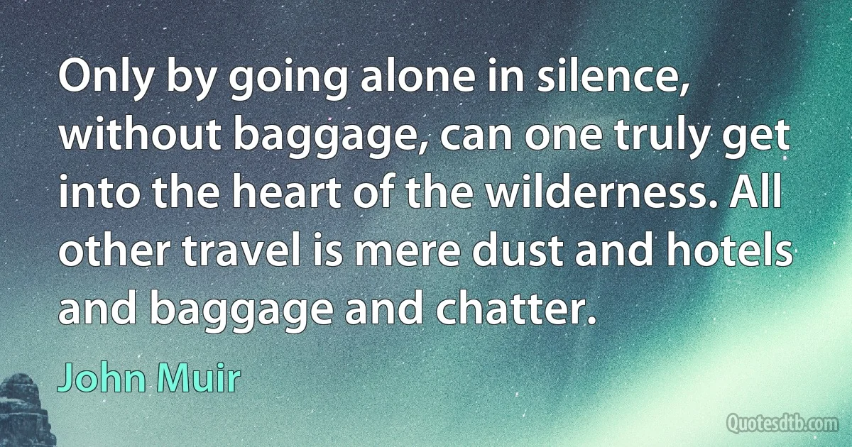 Only by going alone in silence, without baggage, can one truly get into the heart of the wilderness. All other travel is mere dust and hotels and baggage and chatter. (John Muir)