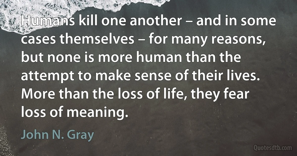 Humans kill one another – and in some cases themselves – for many reasons, but none is more human than the attempt to make sense of their lives. More than the loss of life, they fear loss of meaning. (John N. Gray)