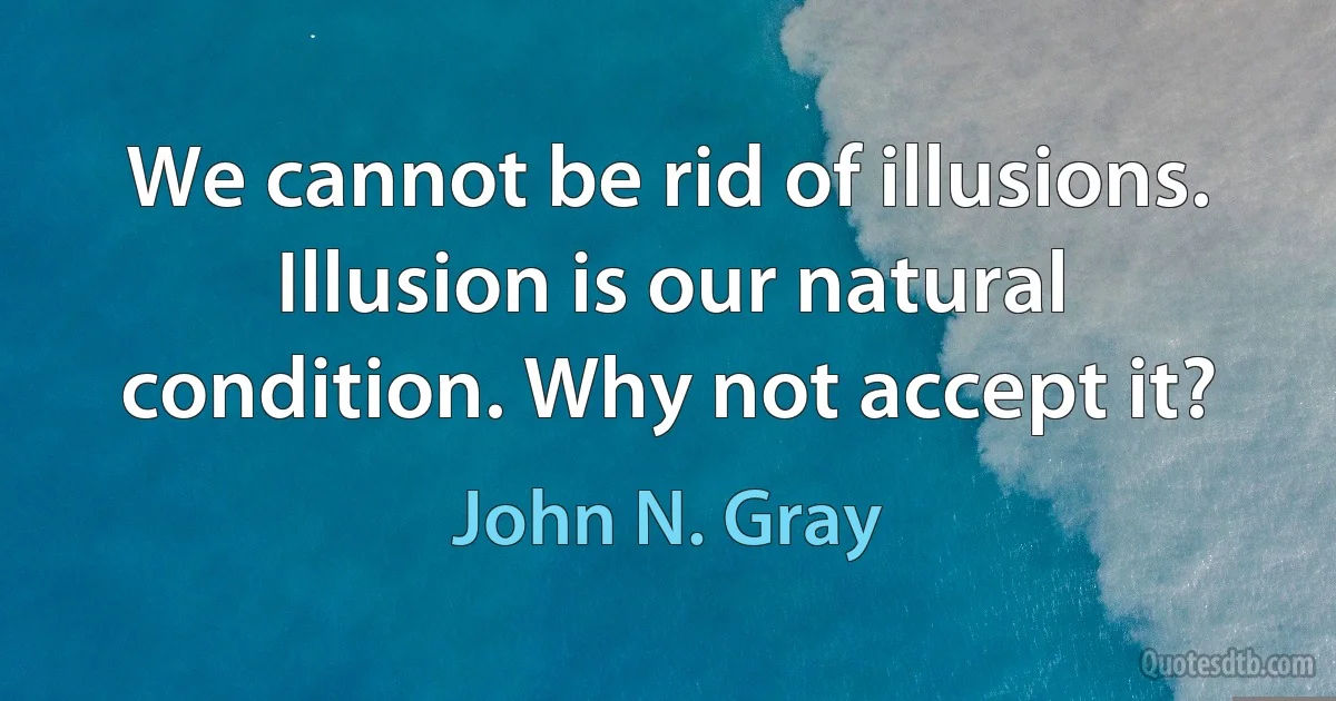 We cannot be rid of illusions. Illusion is our natural condition. Why not accept it? (John N. Gray)