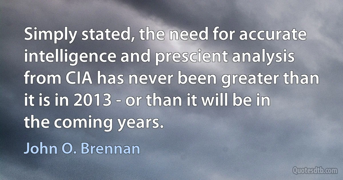 Simply stated, the need for accurate intelligence and prescient analysis from CIA has never been greater than it is in 2013 - or than it will be in the coming years. (John O. Brennan)