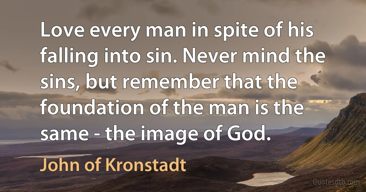 Love every man in spite of his falling into sin. Never mind the sins, but remember that the foundation of the man is the same - the image of God. (John of Kronstadt)