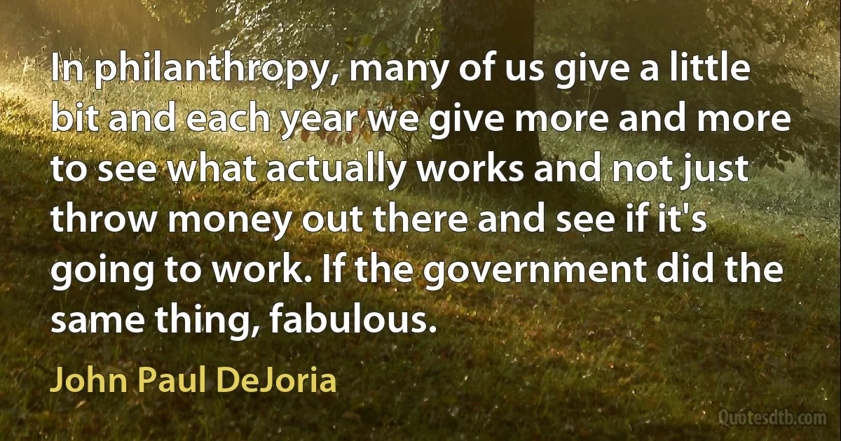 In philanthropy, many of us give a little bit and each year we give more and more to see what actually works and not just throw money out there and see if it's going to work. If the government did the same thing, fabulous. (John Paul DeJoria)