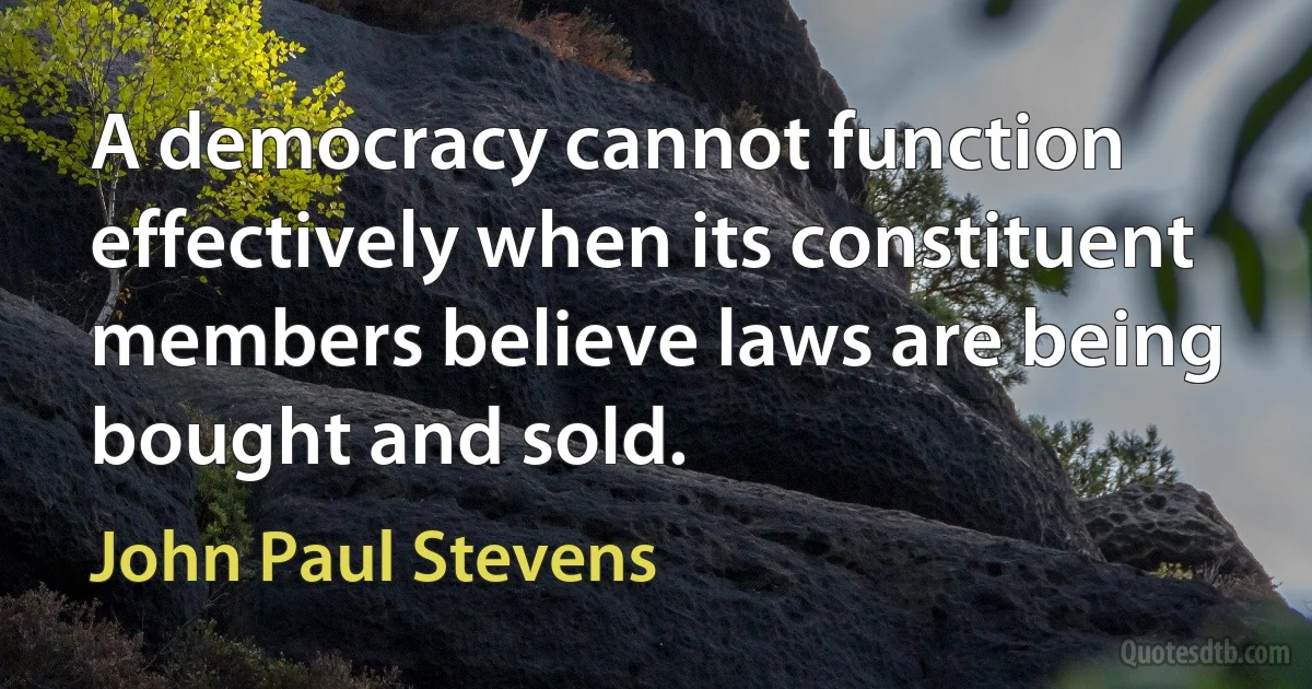 A democracy cannot function effectively when its constituent members believe laws are being bought and sold. (John Paul Stevens)