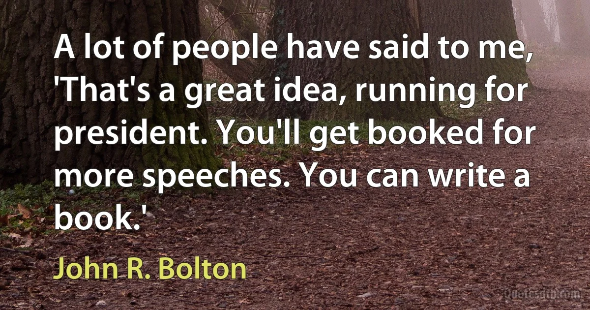 A lot of people have said to me, 'That's a great idea, running for president. You'll get booked for more speeches. You can write a book.' (John R. Bolton)