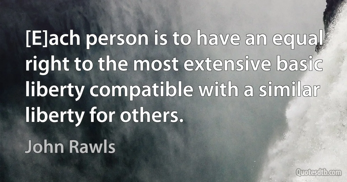 [E]ach person is to have an equal right to the most extensive basic liberty compatible with a similar liberty for others. (John Rawls)