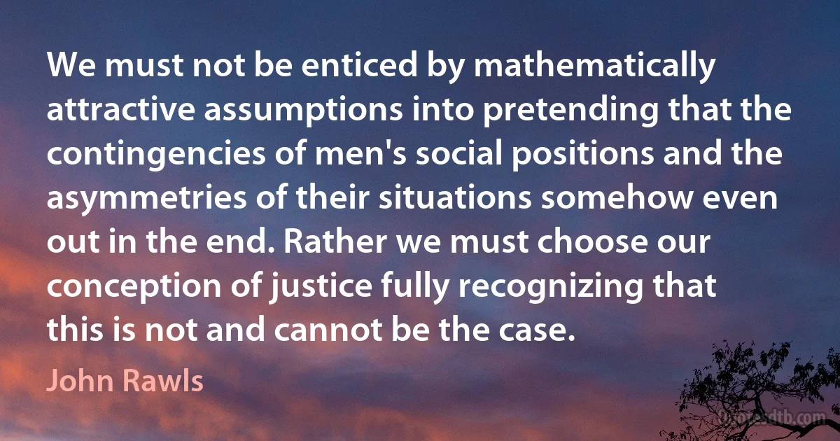 We must not be enticed by mathematically attractive assumptions into pretending that the contingencies of men's social positions and the asymmetries of their situations somehow even out in the end. Rather we must choose our conception of justice fully recognizing that this is not and cannot be the case. (John Rawls)