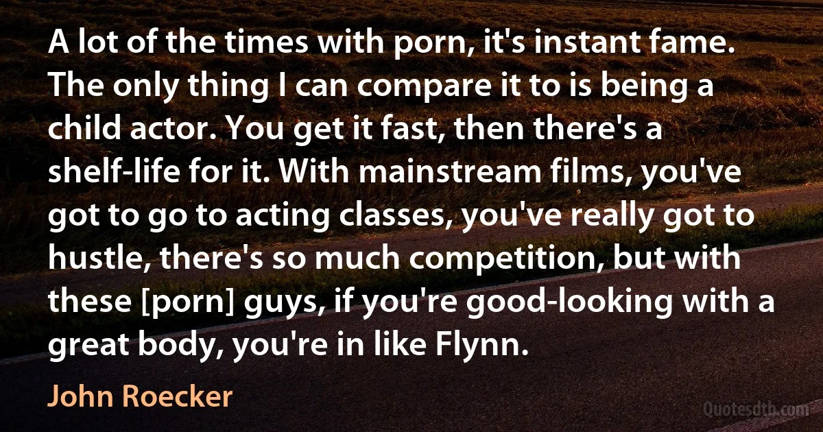 A lot of the times with porn, it's instant fame. The only thing I can compare it to is being a child actor. You get it fast, then there's a shelf-life for it. With mainstream films, you've got to go to acting classes, you've really got to hustle, there's so much competition, but with these [porn] guys, if you're good-looking with a great body, you're in like Flynn. (John Roecker)