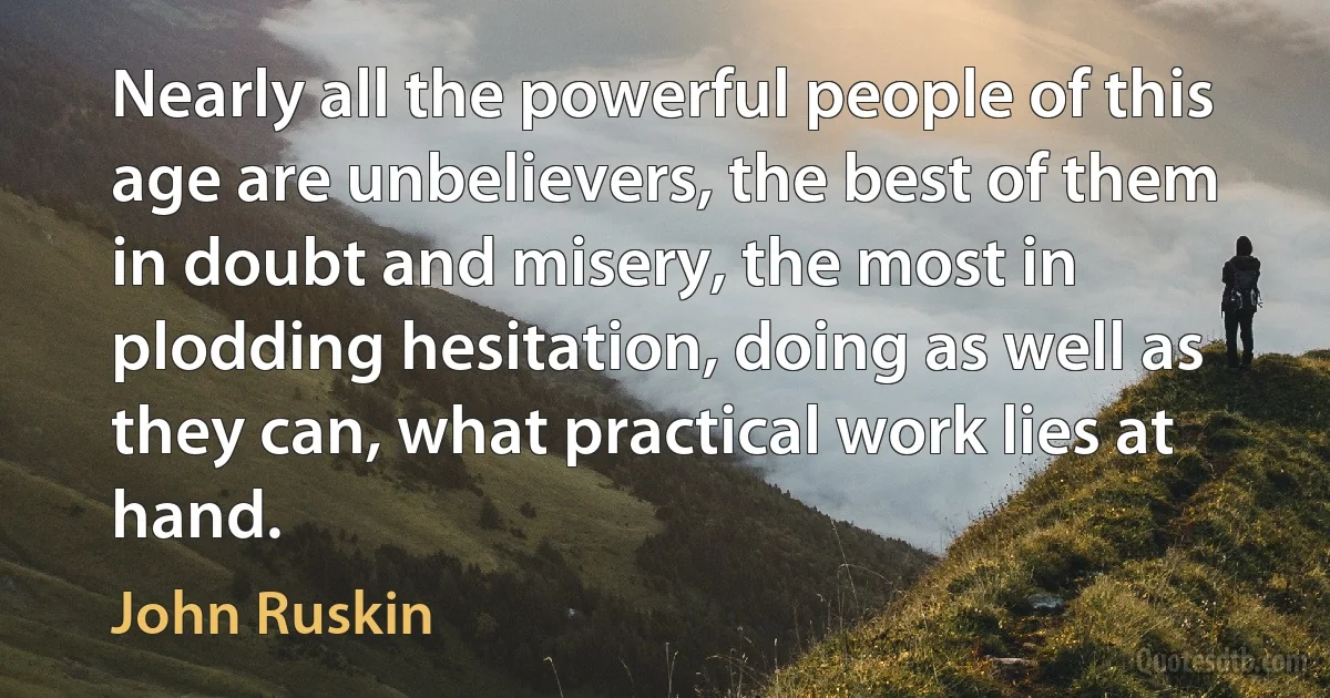 Nearly all the powerful people of this age are unbelievers, the best of them in doubt and misery, the most in plodding hesitation, doing as well as they can, what practical work lies at hand. (John Ruskin)