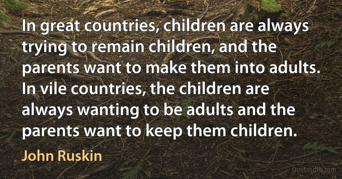 In great countries, children are always trying to remain children, and the parents want to make them into adults. In vile countries, the children are always wanting to be adults and the parents want to keep them children. (John Ruskin)