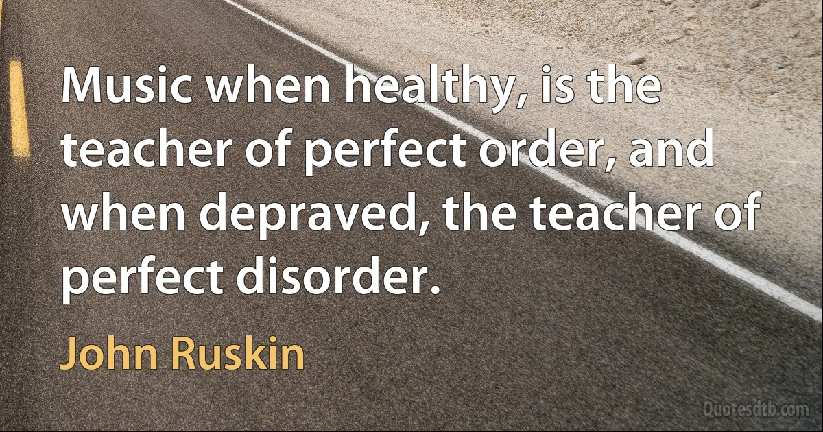 Music when healthy, is the teacher of perfect order, and when depraved, the teacher of perfect disorder. (John Ruskin)