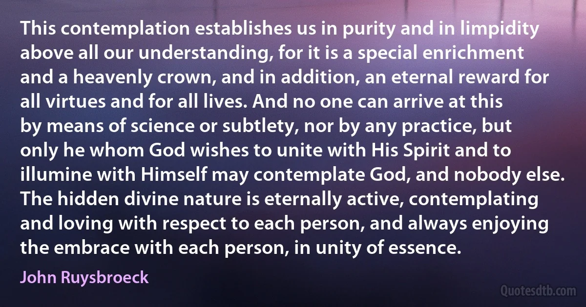 This contemplation establishes us in purity and in limpidity above all our understanding, for it is a special enrichment and a heavenly crown, and in addition, an eternal reward for all virtues and for all lives. And no one can arrive at this by means of science or subtlety, nor by any practice, but only he whom God wishes to unite with His Spirit and to illumine with Himself may contemplate God, and nobody else. The hidden divine nature is eternally active, contemplating and loving with respect to each person, and always enjoying the embrace with each person, in unity of essence. (John Ruysbroeck)