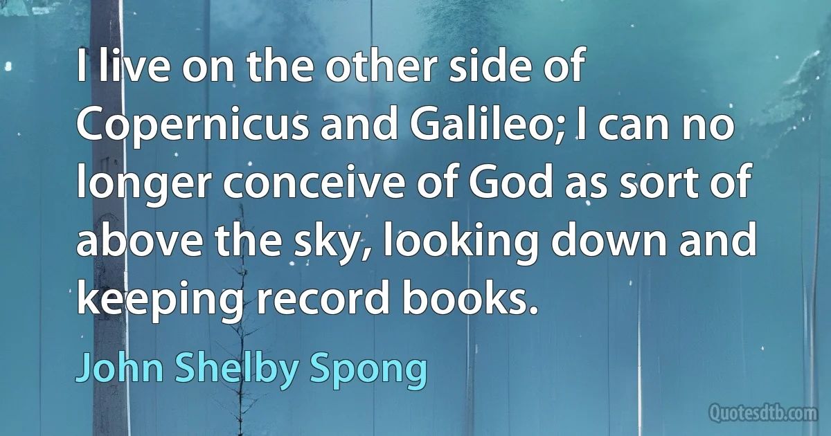 I live on the other side of Copernicus and Galileo; I can no longer conceive of God as sort of above the sky, looking down and keeping record books. (John Shelby Spong)