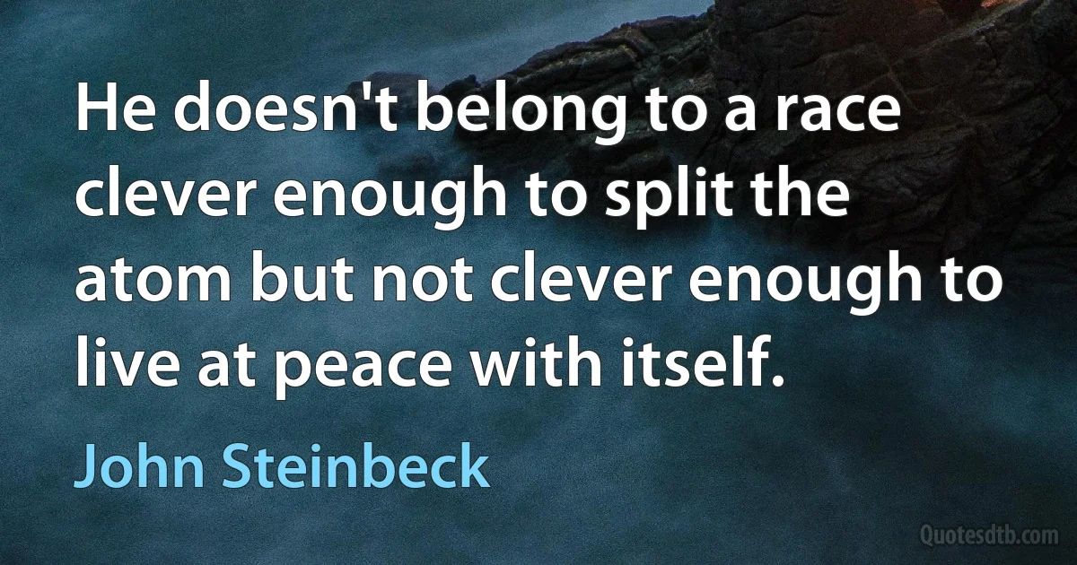 He doesn't belong to a race clever enough to split the atom but not clever enough to live at peace with itself. (John Steinbeck)