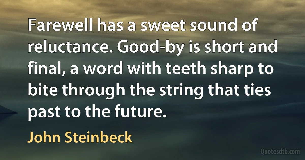 Farewell has a sweet sound of reluctance. Good-by is short and final, a word with teeth sharp to bite through the string that ties past to the future. (John Steinbeck)