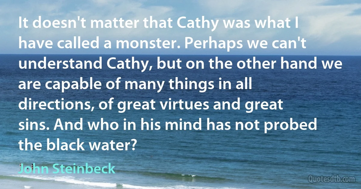 It doesn't matter that Cathy was what I have called a monster. Perhaps we can't understand Cathy, but on the other hand we are capable of many things in all directions, of great virtues and great sins. And who in his mind has not probed the black water? (John Steinbeck)