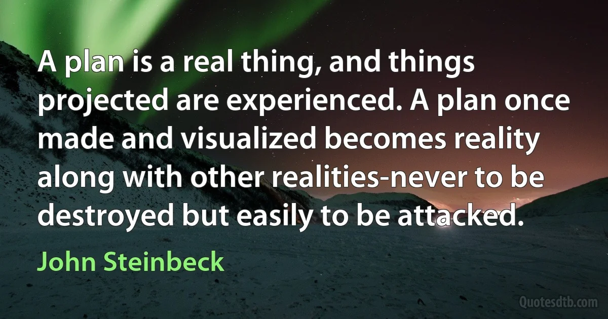 A plan is a real thing, and things projected are experienced. A plan once made and visualized becomes reality along with other realities-never to be destroyed but easily to be attacked. (John Steinbeck)