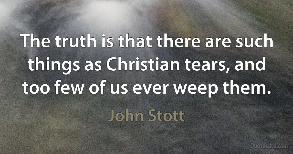 The truth is that there are such things as Christian tears, and too few of us ever weep them. (John Stott)