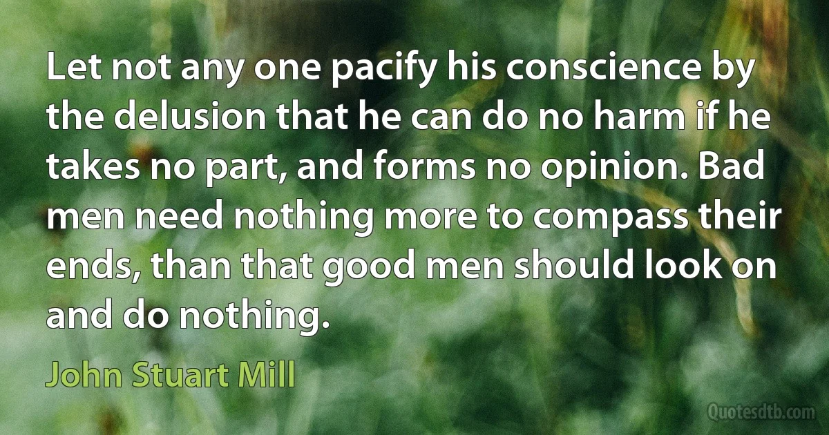 Let not any one pacify his conscience by the delusion that he can do no harm if he takes no part, and forms no opinion. Bad men need nothing more to compass their ends, than that good men should look on and do nothing. (John Stuart Mill)