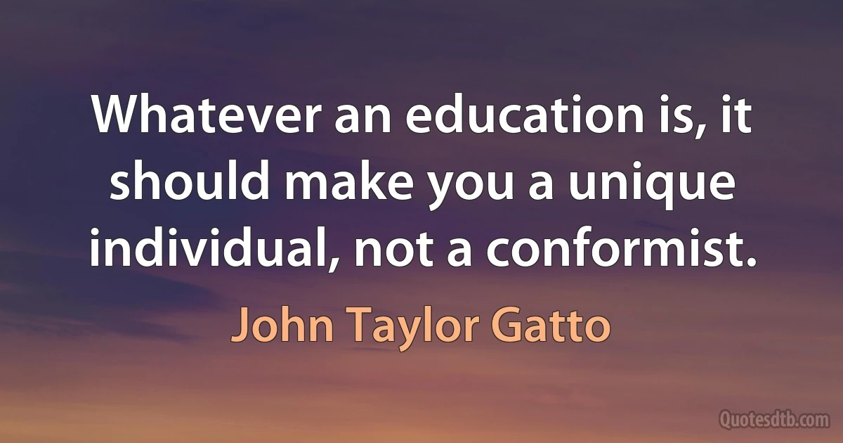 Whatever an education is, it should make you a unique individual, not a conformist. (John Taylor Gatto)